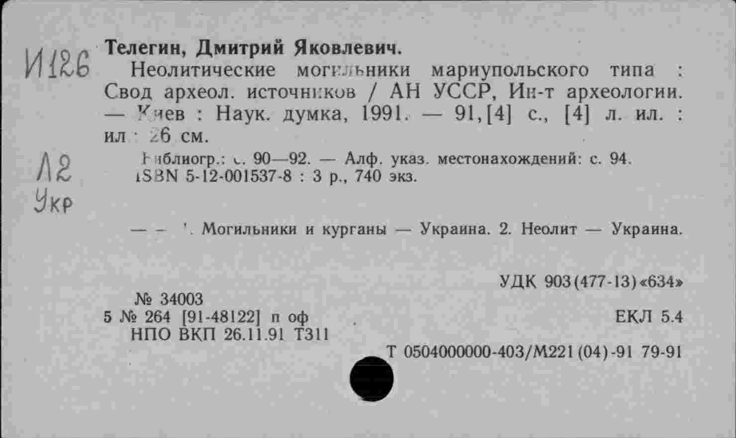 ﻿им
Л2
Ук₽
Телегин, Дмитрий Яковлевич.
Неолитические могильники мариупольского типа : Свод археол. источников / АН УССР, Ин-т археологии. — Киев : Наук, думка, 1991. — 91, [4] с., [4] л. ил. : ил ■ 26 см.
1- іблиогр.: 90—92. — Алф. указ, местонахождений: с. 94.
1SBN 5-12-001537-8 : 3 р„ 740 экз.
Могильники и курганы — Украина. 2. Неолит — Украина.
№ 34003
5 № 264 [91-48122] п оф НПО ВКП 26.11.91 Т311
УДК 903(477-13)«634»
ЕКЛ 5.4
T 0504000000-403/М221 (04)-91 79-91